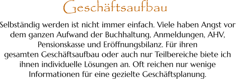 Selbständig werden ist nicht immer einfach. Viele haben Angst vor  dem ganzen Aufwand der Buchhaltung, Anmeldungen, AHV,  Pensionskasse und Eröffnungsbilanz. Für ihren  gesamten Geschäftsaufbau oder auch nur Teilbereiche biete ich  ihnen individuelle Lösungen an. Oft reichen nur wenige  Informationen für eine gezielte Geschäftsplanung. Geschäftsaufbau