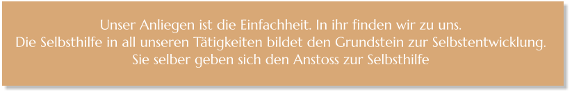 Unser Anliegen ist die Einfachheit. In ihr finden wir zu uns.  Die Selbsthilfe in all unseren Tätigkeiten bildet den Grundstein zur Selbstentwicklung.  Sie selber geben sich den Anstoss zur Selbsthilfe