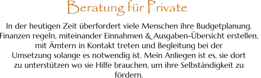 In der heutigen Zeit überfordert viele Menschen ihre Budgetplanung.  Finanzen regeln, miteinander Einnahmen & Ausgaben-Übersicht erstellen,  mit Ämtern in Kontakt treten und Begleitung bei der  Umsetzung solange es notwendig ist. Mein Anliegen ist es, sie dort  zu unterstützen wo sie Hilfe brauchen, um ihre Selbständigkeit zu  fördern. Beratung für Private